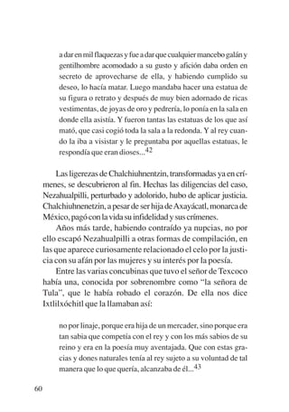 Trece poetas del mundo azteca.qxp:Layout 1        8/5/08    09:58   Página 60




                  a dar en mil flaquezas y fue a dar que cualquier mancebo galán y
                  gentilhombre acomodado a su gusto y afición daba orden en
                  secreto de aprovecharse de ella, y habiendo cumplido su
                  deseo, lo hacía matar. Luego mandaba hacer una estatua de
                  su figura o retrato y después de muy bien adornado de ricas
                  vestimentas, de joyas de oro y pedrería, lo ponía en la sala en
                  donde ella asistía. Y fueron tantas las estatuas de los que así
                  mató, que casi cogió toda la sala a la redonda. Y al rey cuan-
                  do la iba a visistar y le preguntaba por aquellas estatuas, le
                  respondía que eran dioses...42

                 Las ligerezas de Chalchiuhnentzin, transformadas ya en crí-
             menes, se descubrieron al fin. Hechas las diligencias del caso,
             Nezahualpilli, perturbado y adolorido, hubo de aplicar justicia.
             Chalchiuhnenetzin, a pesar de ser hija deAxayácatl, monarca de
             México, pagó con la vida su infidelidad y sus crímenes.
                 Años más tarde, habiendo contraído ya nupcias, no por
             ello escapó Nezahualpilli a otras formas de compilación, en
             las que aparece curiosamente relacionado el celo por la justi-
             cia con su afán por las mujeres y su interés por la poesía.
                 Entre las varias concubinas que tuvo el señor de Texcoco
             había una, conocida por sobrenombre como “la señora de
             Tula”, que le había robado el corazón. De ella nos dice
             Ixtlilxóchitl que la llamaban así:

                  no por linaje, porque era hija de un mercader, sino porque era
                  tan sabia que competía con el rey y con los más sabios de su
                  reino y era en la poesía muy aventajada. Que con estas gra-
                  cias y dones naturales tenía al rey sujeto a su voluntad de tal
                  manera que lo que quería, alcanzaba de él...43

        60
 
