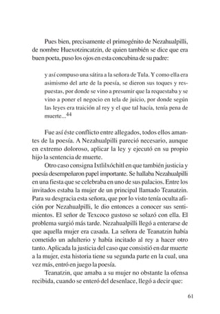 Trece poetas del mundo azteca.qxp:Layout 1      8/5/08   09:58   Página 61




                Pues bien, precisamente el primogénito de Nezahualpilli,
           de nombre Huexotzincatzin, de quien también se dice que era
           buen poeta, puso los ojos en esta concubina de su padre:

                y así compuso una sátira a la señora de Tula. Y como ella era
                asimismo del arte de la poesía, se dieron sus toques y res-
                puestas, por donde se vino a presumir que la requestaba y se
                vino a poner el negocio en tela de juicio, por donde según
                las leyes era traición al rey y el que tal hacía, tenía pena de
                muerte...44

                 Fue así éste conflicto entre allegados, todos ellos aman-
           tes de la poesía. A Nezahualpilli pareció necesario, aunque
           en extremo doloroso, aplicar la ley y ejecutó en su propio
           hijo la sentencia de muerte.
                 Otro caso consigna Ixtlilxóchitl en que también justicia y
           poesía desempeñaron papel importante. Se hallaba Nezahualpilli
           en una fiesta que se celebraba en uno de sus palacios. Entre los
           invitados estaba la mujer de un principal llamado Teanatzin.
           Para su desgracia esta señora, que por lo visto tenía oculta afi-
           ción por Nezahualpilli, le dio entonces a conocer sus senti-
           mientos. El señor de Texcoco gustoso se solazó con ella. El
           problema surgió más tarde. Nezahualpilli llegó a enterarse de
           que aquella mujer era casada. La señora de Teanatzin había
           cometido un adulterio y había incitado al rey a hacer otro
           tanto. Aplicada la justicia del caso que consistió en dar muerte
           a la mujer, esta historia tiene su segunda parte en la cual, una
           vez más, entró en juego la poesía.
                 Teanatzin, que amaba a su mujer no obstante la ofensa
           recibida, cuando se enteró del desenlace, llegó a decir que:

                                                                              61
 