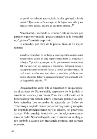 Trece poetas del mundo azteca.qxp:Layout 1        8/5/08    09:58   Página 62




                 ya que el rey se había aprovechado de ella, ¿por qué la había
                 muerto? Que más razón era que se la dejara con vida y no
                 perder, como perdía, una mujer que tanto amaba...45

                  Nezahualpilli, ofendido al conocer esta respuesta por
             parecerle que provenía de “poca estimación de la honra del
             rey”, puso a Teanatzin en prisión.
                  El episodio, por obra de la poesía, tuvo al fin mejor
             remate:

                 Viéndose Teanatzin en tal larga y oscura prisión compuso un
                 elegantísimo canto en que representaba toda su tragedia y
                 trabajos. Y por favor y negociación que tuvo con los músicos
                 del rey que eran sus amigos y conocidos, tuvieron modo y
                 traza para cantarlo en unas fiestas y saraos que el rey tenía. El
                 cual canto estaba con tan vivas y sentidas palabras que
                 movió el ánimo del rey a gran compasión y así lo mandó sol-
                 tar luego de la prisión...46

                Otras anécdotas como ésta se conservan en las que desta-
           ca el carácter de Nezahualpilli, respetuoso de la justicia y
           amante de las artes y los cantos. Pero, inevitablemente, en la
           historia de su vida no todo estuvo ligado a la poesía. Hay tam-
           bién episodios que recuerdan la actuación del Señor de
           Texcoco que no pudo menos que atender a guerras y conquis-
           tas impelido principalmente por sus aliados, los poderosos
           aztecas. Vida compleja le tocó vivir, en la cual, como aconte-
           ció a su padre Nezahualcóyotl, las circunstancias lo obliga-
           ron también a asumir con frecuencia posturas que parecen
           opuestas.

        62
 