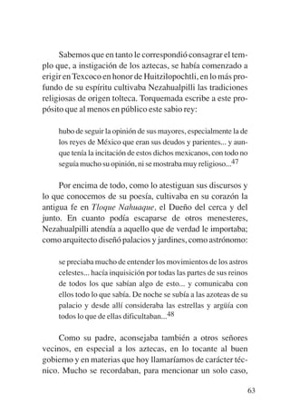 Trece poetas del mundo azteca.qxp:Layout 1      8/5/08   09:58   Página 63




                Sabemos que en tanto le correspondió consagrar el tem-
           plo que, a instigación de los aztecas, se había comenzado a
           erigir en Texcoco en honor de Huitzilopochtli, en lo más pro-
           fundo de su espíritu cultivaba Nezahualpilli las tradiciones
           religiosas de origen tolteca. Torquemada escribe a este pro-
           pósito que al menos en público este sabio rey:

               hubo de seguir la opinión de sus mayores, especialmente la de
               los reyes de México que eran sus deudos y parientes... y aun-
               que tenía la incitación de estos dichos mexicanos, con todo no
               seguía mucho su opinión, ni se mostraba muy religioso...47

                Por encima de todo, como lo atestiguan sus discursos y
           lo que conocemos de su poesía, cultivaba en su corazón la
           antigua fe en Tloque Nahuaque, el Dueño del cerca y del
           junto. En cuanto podía escaparse de otros menesteres,
           Nezahualpilli atendía a aquello que de verdad le importaba;
           como arquitecto diseñó palacios y jardines, como astrónomo:

               se preciaba mucho de entender los movimientos de los astros
               celestes... hacía inquisición por todas las partes de sus reinos
               de todos los que sabían algo de esto... y comunicaba con
               ellos todo lo que sabía. De noche se subía a las azoteas de su
               palacio y desde allí consideraba las estrellas y argüía con
               todos lo que de ellas dificultaban...48

                Como su padre, aconsejaba también a otros señores
           vecinos, en especial a los aztecas, en lo tocante al buen
           gobierno y en materias que hoy llamaríamos de carácter téc-
           nico. Mucho se recordaban, para mencionar un solo caso,

                                                                              63
 