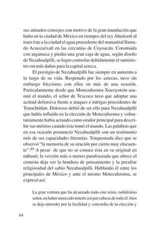 Trece poetas del mundo azteca.qxp:Layout 1      8/5/08    09:58   Página 64




           sus atinados consejos con motivo de la gran inundación que
           hubo en la ciudad de México en tiempos del rey Ahuítzotl al
           traer éste a la ciudad el agua procedente del manantial llama-
           do Acuecuéxatl en las cercanías de Coyoacán. Construida
           con argamasa y piedra una gran caja de agua, según diseño
           de Nezahualpilli, se logro controlar debidamente el suminis-
           tro sin más daños para la capital azteca.
                 El prestigio de Nezahualpilli fue siempre en aumento a
           lo largo de su vida. Respetado por los aztecas, tuvo sin
           embargo fricciones con ellos en más de una ocasión.
           Particularmente desde que Motecuhzoma Xocoyotzin asu-
           mió el mando, el señor de Texcoco tuvo que adoptar una
           actitud defensiva frente a ataques e intrigas procedentes de
           Tenochtitlan. Doloroso debió de ser ello para Nezahualpilli
           que había influido en la elección de Motecuhzoma y volun-
           tariamente había actuado como orador principal para descri-
           bir sus méritos cuando éste tomó el mando. Las palabras que
           en esa ocasión pronunció Nezahualpilli son un testimonio
           más de sus capacidades literarias. Torquemada dice que se
           observó “la memoria de su oración por cierto muy elocuen-
           te”.49 A pesar de que no se conoce ésta en su original en
           náhuatl, la versión más o menos parafraseada que ofrece el
           cronista deja ver la hondura de pensamiento y la peculiar
           religiosidad del sabio Nezahualpilli. Hablando él entre los
           principales de México y ante el mismo Motecuhzoma, se
           expresó así:

               La gran ventura que ha alcanzado todo este reino, nobilísimo
               señor, en haber merecido tenerte a ti por cabeza de todo él, bien
               se deja entender por la facilidad y concordia de tu elección y

        64
 