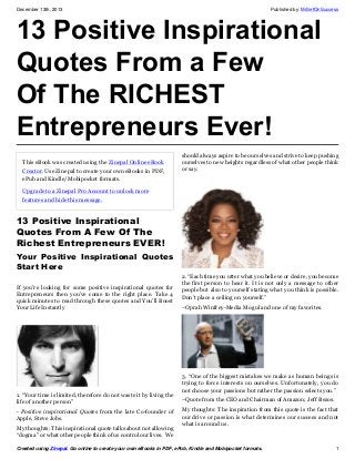 December 13th, 2013

Published by: MrSetOnSuccess

13 Positive Inspirational
Quotes From a Few
Of The RICHEST
Entrepreneurs Ever!
This eBook was created using the Zinepal Online eBook
Creator. Use Zinepal to create your own eBooks in PDF,
ePub and Kindle/Mobipocket formats.

should always aspire to be ourselves and strive to keep pushing
ourselves to new heights regardless of what other people think
or say.

Upgrade to a Zinepal Pro Account to unlock more
features and hide this message.

13 Positive Inspirational
Quotes From A Few Of The
Richest Entrepreneurs EVER!
Your Positive Inspirational Quotes
Start Here
If you’re looking for some positive inspirational quotes for
Entrepreneurs then you’ve come to the right place. Take 4
quick minutes to read through these quotes and You’ll Boost
Your Life Instantly

1. “Your time is limited, therefore do not waste it by living the
life of another person”
- Positive inspirational Quotes from the late Co-founder of
Apple, Steve Jobs.
My thoughts: This inspirational quote talks about not allowing
“dogma” or what other people think of us control our lives. We

2. “Each time you utter what you believe or desire, you become
the first person to hear it. It is not only a message to other
people but also to yourself stating what you think is possible.
Don’t place a ceiling on yourself.”
–Oprah Winfrey-Media Mogul and one of my favorites.

3. “One of the biggest mistakes we make as human beings is
trying to force interests on ourselves. Unfortunately, you do
not choose your passions but rather the passion selects you.”
–Quote from the CEO and Chairman of Amazon; Jeff Bezos.
My thoughts: The inspiration from this quote is the fact that
our drive or passion is what determines our success and not
what is around us.

Created using Zinepal. Go online to create your own eBooks in PDF, ePub, Kindle and Mobipocket formats.

1

 