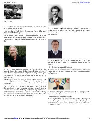 December 13th, 2013

Published by: MrSetOnSuccess

Walt Disney
4. “Any of our dreams can actually come true as long as we have
the courage to go after them.”
–Co-founder of Walt Disney Productions-Walter Elias also
known as “Walt Disney”
My Thoughts: The take from this inspirational quote is that
every achievement whether large or small starts with a dream.
The sooner we start pursuing it the more likely it will come to
be.

6. “Stay clear of people who endeavor to belittle your dreams.
Small people do that all the time, while the great men make
you feel like you can as well become great.”
–Mark Twain

7. “It is okay to celebrate an achievement but it is more
significant to pay attention to the lessons learned from the
failures.”
–Bill Gates; Chairman of Microsoft.
5. “My Greatest motivation is just to keep on challenging
myself. I view life almost similar to one lengthy university
education that I never had, each day I am learning new things.”

My thoughts: An entrepreneur should always view failures as
part of the learning curve and not an issue that should simply
be forgotten.

Sir Richard Branson -Chairman of the Virgin Group of
Companies.
My thoughts: From the quote, it is evident that success is not
an overnight feat but rather a life long journey of getting better
and better.
This has had one of the biggest impacts on my life to date
because I used to want success to just hurry up and happen.
Now I know that it’s the things we learn along the way that
make us who we are and that as soon as I accomplish one thing
I set out to accomplish another so the journey never stops. The
vision just keeps getting bigger and bigger.

8. “You do not require a company consisting of 100 people to
develop an idea.”
–Larry Page: Co-founder of Google.
My Thoughts: The inspiration from this quote is that a good
idea only requires proper execution and not backing from
many people, so if you have a spark you can make it happen.
That’s all it takes

Created using Zinepal. Go online to create your own eBooks in PDF, ePub, Kindle and Mobipocket formats.

2

 