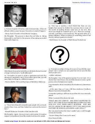 December 13th, 2013

9. “It doesn’t matter if I lost my entire fortune today. I’d have it
all back within 5 years because I know how to make it happen.”
–Henry Ford: Founder of Ford Motor Company.
My Thoughts: The process is where the real value is. Being
Successful is cool but it’s the process of becoming successful
that really shapes us.

I like this pic because he looks like an old dude who just wanted
a burger and not just a “multi billionaire”
10. “It requires 20 years to create a reputation and only five
minutes to completely ruin it. If you reflect about that, you will
most likely do things in a different manner.”
–Warren Buffet: CEO and Chairman of Berkshire Hathaway.

Published by: MrSetOnSuccess

12. “One way or another, I don’t think that there are any
heights that cannot be climbed by a person who is aware of
the secrets of making dreams come true. In my view, this
secret can simply be summed up in 4 C’s. These are courage,
curiosity, confidence, and consistency. The greatest of the 4 C’s
being confidence. When you believe in something, believe it all
the way without question or doubt.”
–Walt Disney: Co-founder of Walt Disney Productions

13. “Entrepreneurship is living a few years of your life like most
people won’t, so that you can spend the rest of your life like
most people can’t.”
–Author unknown
My thoughts: One of the greatest quotes I’ve ever read. It’s a
shame that I don’t know who said this because it sums up the
journey of an Entrepreneur exactly.
I can remember when I started my first business in Jamestown
mall…
…at the same time as I was a full time student at Southern
Illinois University Edwardsville.
I remember getting a call from my mother who was extremely
pissed.
When I answered the phone she said,

11. “I have been blessed to stumble upon people who are much
smarter than I am, and have helped me carryout the vision I
have.”
–Russell Simmons: Founder of Def Jam Records.
My thoughts: Again…Success is not a solo journey; it requires
support and guidance from like minded and smarter people.

“WHAT ARE YOU DOING?! AND WHAT HAPPENED TO
YOU?! YOU USED TO PLAY BASKETBALL EVERY DAY AND
NOW YOU JUST THINK ABOUT BUSINESS. WHY ARE
YOU IN A RUSH TO BE GROWN UP???? YOU SHOULD BE
FOCUSED ON SCHOOL AND BEING A KID STILL!!!”
She was pissed and at the time I couldn’t give a well thought
out answer besides,
“I’m just doing what I want to do mom.”
Now I know it fully.

Created using Zinepal. Go online to create your own eBooks in PDF, ePub, Kindle and Mobipocket formats.

3

 