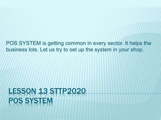 LESSON 13 STTP2020
POS SYSTEM
POS SYSTEM is getting common in every sector. It helps the
business lots. Let us try to set up the system in your shop.
 