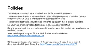 Policies
The software requested to be installed must be for academic purposes
The requested software is not available on other library computers or in other campus
computer labs. EX: Visio is available in the Business School’s lab
The requested software should not be similar to a program that is already available.
EX: GIMP is a graphic creation tool similar to Photoshop or Paint.NET
If the program requires a key, make sure the user is aware that the key can usually only be
used on 1 system
After installing the program fill out the Software Installation Form:
http://www.mu.edu/formassembly/279

If this program is requested again or if the same patron will need it more than 3
days, submit a Software Request at: http://www.mu.edu/formassembly/279

 
