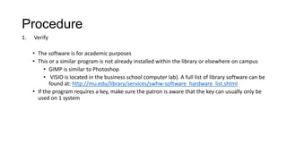 Procedure
1.

Verify
• The software is for academic purposes
• This or a similar program is not already installed within the library or elsewhere on campus
• GIMP is similar to Photoshop
• VISIO is located in the business school computer lab). A full list of library software can be
found at: http://mu.edu/library/services/swhw-software_hardware_list.shtml
• If the program requires a key, make sure the patron is aware that the key can usually only be
used on 1 system

 