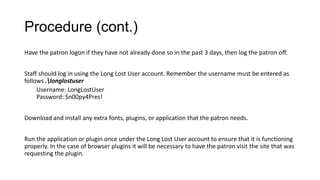 Procedure (cont.)
Have the patron logon if they have not already done so in the past 3 days, then log the patron off.
Staff should log in using the Long Lost User account. Remember the username must be entered as
follows .longlostuser
Username: LongLostUser
Password: Sn00py4Pres!
Download and install any extra fonts, plugins, or application that the patron needs.
Run the application or plugin once under the Long Lost User account to ensure that it is functioning
properly. In the case of browser plugins it will be necessary to have the patron visit the site that was
requesting the plugin.

 