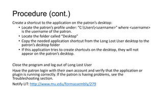 Procedure (cont.)
Create a shortcut to the application on the patron’s desktop:
• Locate the patron’s profile under: “C:Users<username>” where <username>
is the username of the patron.
• Locate the folder called “Desktop”
• Copy the needed application shortcut from the Long Lost User desktop to the
patron’s desktop folder
• If this application tries to create shortcuts on the desktop, they will not
appear on the patron’s desktop.
Close the program and log out of Long Lost User
Have the patron login with their own account and verify that the application or
plugin is running correctly. If the patron is having problems, see the
Troubleshooting section.
Notify LIT: http://www.mu.edu/formassembly/279

 
