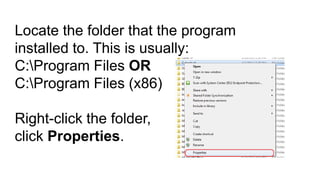 Locate the folder that the program
installed to. This is usually:
C:Program Files OR
C:Program Files (x86)
Right-click the folder,
click Properties.

 
