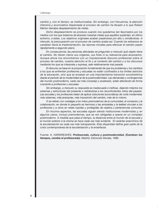 Liderazgo
8
cambio y, con el tiempo, se institucionaliza. Sin embargo, con frecuencia, la atención
intensiva y acumulativa dispensada al proceso de cambio ha llevado a lo que Robert
Merton llamaba desplazamiento de metas.
Dicho desplazamiento se produce cuando nos quedamos tan fascinados por los
medios con los que tratamos de alcanzar nuestras metas que aquéllos suplantan, en último
extremo, a éstas. Los objetivos originales acaban pasándose por alto u olvidándose. A
menudo, la preocupación por el proceso de cambio acaba así. Cuando los esfuerzos se
canalizan hacia la implementación, las razones iniciales para efectuar el cambio pasan
rápidamente a segundo plano.
En consecuencia, las personas afectadas se preguntan a menudo qué objeto tiene
el cambio. No tienen claros sus orígenes, sus fines ni su relevancia para alcanzarlos.
Aunque ahora nos encontramos con un impresionante discurso profesional sobre el
proceso de cambio, nuestra atención al fin y al contexto del cambio y a los discursos
mediante los que se interpreta y expresa, sale relativamente mal parada.
El discurso se basa en la proposición fundamental de que los problemas y los cambios
a los que se enfrentan profesores y escuelas no están confinados a los límites estrictos
de la educación, sino que se enraízan en una importantísima transición sociohistórica
desde el período de la modernidad al de la postmodernidad. Las demandas y contingencias
del mundo postmoderno, cada vez más complejo y acelerado, están afectando de forma
creciente a profesores y escuelas.
Sin embargo, a menudo su respuesta es inadecuada o ineficaz, dejando intactos los
sistemas y estructuras del presente o retirándose a los reconfortantes mitos del pasado.
Las escuelas y los profesores tratan de aplicar soluciones burocráticas de corte modernista:
más sistemas, más jerarquías, más imposición del cambio, más de lo mismo.
O se retiran con nostalgia a los mitos premodernos de la comunidad, el consenso y la
colaboración, en donde lo pequeño es hermoso y las amistades y la lealtad vinculan a los
profesores y a otros en redes tupidas y protegidas de objetos y pertenencias comunes.
En muchos aspectos, las escuelas siguen siendo instituciones modernistas y, en
algunos casos, incluso premodernas, que se ven obligadas a operar en un complejo
postmoderno. A medida que pasa el tiempo, la distancia entre el mundo de la escuela y
el mundo exterior a la misma se hace cada vez más evidente. El carácter anacrónico de
la escolarización es cada vez más transparente. Esta disparidad define gran parte de la
crisis contemporánea de la escolarización y la enseñanza.
Fuente: A. HARGREAVES, Profesorado, cultura y postmodernidad. (Cambian los
tiempos, cambia el profesorado), Madrid, Ediciones Morata, 1996.
 