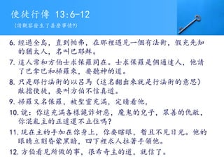 使徒行傳 13:6-12
6.經過全島，直到帕弗，在那裡遇見一個有法術，假充先知
的猶太人，名叫巴耶穌。
7.這人常和方伯士求保羅同在。士求保羅是個通達人，他請
了巴拿巴和掃羅來，要聽神的道。
8.只是那行法術的以呂馬（這名翻出來就是行法術的意思）
敵擋使徒，要叫方伯不信真道。
9.掃羅又名保羅，被聖靈充滿，定睛看他，
10.說：你這充滿各樣詭詐奸惡，魔鬼的兒子，眾善的仇敵，
你混亂主的正道還不止住嗎？
11.現在主的手加在你身上，你要瞎眼，暫且不見日光。他的
眼睛立刻昏蒙黑暗，四下裡求人拉著手領他。
12.方伯看見所做的事，很希奇主的道，就信了。
(請觀察發生了甚麼事情?)
 