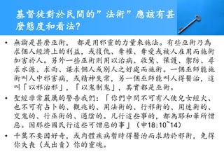 基督徒對於民間的”法術”應該有甚
麼態度和看法?
• 無論是甚麼巫術， 都是用邪靈的力量來施法。有些巫術乃為
求個人經濟上的利益，或復仇、奪權、奪愛或被人雇用而施術
加害於人。另外一些巫術則用以治病、收驚、保護、禦防、尋
求水源、求雨、謀求個人或別人之好處而施術。一個巫師能施
術叫人中邪害病，或精神失常，另一個巫師能叫人得醫治，這
叫「以邪治邪」，「以鬼制鬼」，其實都是巫術。
• 聖經非常嚴厲的警告我們：「你們中間不可有人使兒女經火、
也不可有占卜的、觀兆的、用法術的、行邪術的、用迷術的、
交鬼的、行巫術的、過陰的。凡行這些事的，都為耶和華所憎
惡。因那些國民行這些可憎惡的事」（申18:10~14）
• 千萬不要因好奇，或肉體疾病暫時得醫治而求助於邪術，免得
你失喪（或出賣）你的靈魂。
 