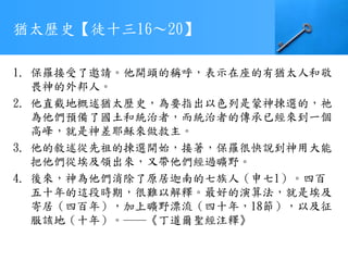 猶太歷史【徒十三16～20】
1. 保羅接受了邀請。他開頭的稱呼，表示在座的有猶太人和敬
畏神的外邦人。
2. 他直截地概述猶太歷史，為要指出以色列是蒙神揀選的，祂
為他們預備了國土和統治者，而統治者的傳承已經來到一個
高峰，就是神差耶穌來做救主。
3. 他的敘述從先祖的揀選開始，接著，保羅很快說到神用大能
把他們從埃及領出來，又帶他們經過曠野。
4. 後來，神為他們消除了原居迦南的七族人（申七1）。四百
五十年的這段時期，很難以解釋。最好的演算法，就是埃及
寄居（四百年），加上曠野漂流（四十年，18節），以及征
服該地（十年）。──《丁道爾聖經注釋》
 