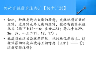 他必有後裔永遠為王【徒十三23】
• 如此，神就要透過大衛的後裔，成就祂對百姓的
應許。這應許是給大衛的應許，他必有後裔永遠
為王（撒下七12～16；參廿二51；詩八十九29、
36、37，一三二11、12、17）。
• 此處指出這後裔就是耶穌，祂的地位是救主。這
裡保羅的語氣和彼得互相呼應（五31) ──《丁
道爾聖經注釋》
 
