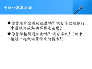 小組分享與討論
你曾經有宣教的經歷嗎? 試分享宣教旅行
中最讓你感動的事情是甚麼?
你曾經接觸過法術嗎? 試分享之! (結束
後請一起做認罪悔改的禱告!)
 