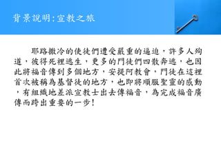 背景說明:宣教之旅
耶路撒冷的使徒們遭受嚴重的逼迫，許多人殉
道，彼得死裡逃生，更多的門徒們四散奔逃，也因
此將福音傳到多個地方，安提阿教會，門徒在這裡
首次被稱為基督徒的地方，也即將順服聖靈的感動
，有組織地差派宣教士出去傳福音，為完成福音廣
傳而跨出重要的一步!
 
