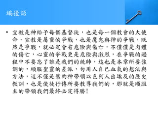 編後語
• 宣教是神給予每個基督徒，也是每一個教會的大使
命，宣教是屬靈的爭戰，也是魔鬼與神的爭戰，既
然是爭戰，就必定會有危險與傷亡，不僅僅是肉體
的傷亡，心靈的爭戰更是危險與激烈，在爭戰的過
程中不要忘了誰是我們的統帥，這也是本章所要強
調的，順服聖靈的差派，勿用人自己血氣的想法與
方法，這不僅是舊約神帶領以色列人出埃及的歷史
教訓，也是使徒行傳所要教導我們的，那就是順服
主的帶領我們最終必定得勝!
 