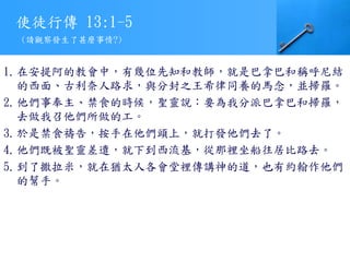 使徒行傳 13:1-5
1.在安提阿的教會中，有幾位先知和教師，就是巴拿巴和稱呼尼結
的西面、古利奈人路求，與分封之王希律同養的馬念，並掃羅。
2.他們事奉主、禁食的時候，聖靈說：要為我分派巴拿巴和掃羅，
去做我召他們所做的工。
3.於是禁食禱告，按手在他們頭上，就打發他們去了。
4.他們既被聖靈差遣，就下到西流基，從那裡坐船往居比路去。
5.到了撒拉米，就在猶太人各會堂裡傳講神的道，也有約翰作他們
的幫手。
(請觀察發生了甚麼事情?)
 