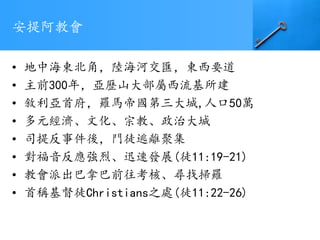 安提阿教會
• 地中海東北角，陸海河交匯，東西要道
• 主前300年，亞歷山大部屬西流基所建
• 敘利亞首府，羅馬帝國第三大城,人口50萬
• 多元經濟、文化、宗教、政治大城
• 司提反事件後，門徒逃離聚集
• 對福音反應強烈、迅速發展(徒11:19-21)
• 教會派出巴拿巴前往考核、尋找掃羅
• 首稱基督徒Christians之處(徒11:22-26)
 