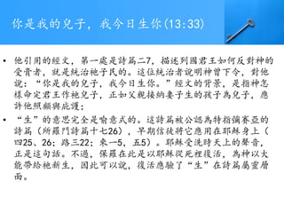 你是我的兒子，我今日生你(13:33)
• 他引用的經文，第一處是詩篇二7，描述列國君王如何反對神的
受膏者，就是統治祂子民的。這位統治者說明神曾下令，對他
說：“你是我的兒子，我今日生你。”經文的背景，是指神怎
樣命定君王作祂兒子，正如父親接納妻子生的孩子為兒子，應
許他照顧與庇護；
• “生”的意思完全是喻意式的。這詩篇被公認為特指彌賽亞的
詩篇（所羅門詩篇十七26），早期信徒將它應用在耶穌身上（
四25、26；路三22；來一5，五5）。耶穌受洗時天上的聲音，
正是這句話。不過，保羅在此是以耶穌從死裡復活，為神以大
能帶給祂新生，因此可以說，復活應驗了“生”在詩篇屬靈層
面。
 