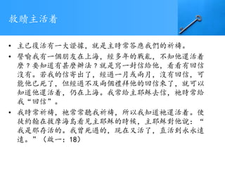 救贖主活着
• 主已復活有一大證據，就是主時常答應我們的祈禱。
• 譬喻我有一個朋友在上海，經多年的戰亂，不知他還活着
麼﹖要知道有甚麼辦法﹖就是寫一封信給他，看看有回信
沒有。若我的信寄出了，經過一月或兩月，沒有回信，可
能他已死了，但經過不及兩個禮拜他的回信來了，就可以
知道他還活着，仍在上海。我常給主耶穌去信，祂時常給
我“回信”。
• 我時常祈禱，祂常常聽我祈禱，所以我知道祂還活着。使
徒約翰在拔摩海島看見主耶穌的時候，主耶穌對他說：“
我是那存活的。我曾死過的，現在又活了，直活到永永遠
遠。”（啟一：18）
 