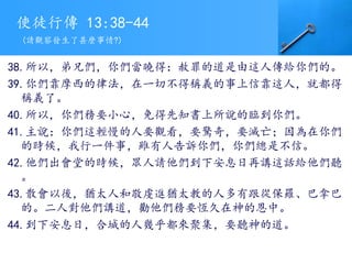 使徒行傳 13:38-44
38.所以，弟兄們，你們當曉得：赦罪的道是由這人傳給你們的。
39.你們靠摩西的律法，在一切不得稱義的事上信靠這人，就都得
稱義了。
40.所以，你們務要小心，免得先知書上所說的臨到你們。
41.主說：你們這輕慢的人要觀看，要驚奇，要滅亡；因為在你們
的時候，我行一件事，雖有人告訴你們，你們總是不信。
42.他們出會堂的時候，眾人請他們到下安息日再講這話給他們聽
。
43.散會以後，猶太人和敬虔進猶太教的人多有跟從保羅、巴拿巴
的。二人對他們講道，勸他們務要恆久在神的恩中。
44.到下安息日，合城的人幾乎都來聚集，要聽神的道。
(請觀察發生了甚麼事情?)
 