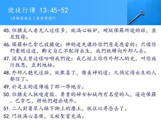 使徒行傳 13:45-52
45.但猶太人看見人這樣多，就滿心嫉妒，硬駁保羅所說的話，並
且毀謗。
46.保羅和巴拿巴放膽說：神的道先講給你們原是應當的；只因你
們棄絕這道，斷定自己不配得永生，我們就轉向外邦人去。
47.因為主曾這樣吩咐我們說：我已經立你作外邦人的光，叫你施
行救恩，直到地極。
48.外邦人聽見這話，就歡喜了，讚美神的道；凡預定得永生的人
都信了。
49.於是主的道傳遍了那一帶地方。
50.但猶太人挑唆虔敬、尊貴的婦女和城內有名望的人，逼迫保羅
、巴拿巴，將他們趕出境外。
51.二人對著眾人跺下腳上的塵土，就往以哥念去了。
52.門徒滿心喜樂，又被聖靈充滿。
(請觀察發生了甚麼事情?)
 