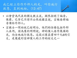 我已經立你作外邦人的光，叫你施行
救恩，直到地極。(13:47)
• 以會堂為代表的猶太教主流，顯然拒絕了福音。
保羅、巴拿巴不得不公然放膽直說，宣稱要將福
音傳給外邦人。
• 宣教士一開始就已經明白，他們的任務包括外邦
人在內，因為舊約明明說，神的僕人要作萬國的
光，向全地施行救恩。這段以賽亞書四十九6的引
文，是幾處形容神僕人的工作的經文之一
 