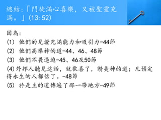 總結:「門徒滿心喜樂，又被聖靈充
滿。」(13:52)
因為:
(1) 他們的見證充滿能力和吸引力-44節
(2) 他們高舉神的道-44、46、48節
(3) 他們不畏逼迫-45、46及50節
(4)外邦人聽見這話，就歡喜了，讚美神的道；凡預定
得永生的人都信了。-48節
(5) 於是主的道傳遍了那一帶地方-49節
 