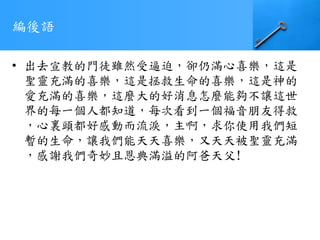 編後語
• 出去宣教的門徒雖然受逼迫，卻仍滿心喜樂，這是
聖靈充滿的喜樂，這是拯救生命的喜樂，這是神的
愛充滿的喜樂，這麼大的好消息怎麼能夠不讓這世
界的每一個人都知道，每次看到一個福音朋友得救
，心裏頭都好感動而流淚，主啊，求你使用我們短
暫的生命，讓我們能天天喜樂，又天天被聖靈充滿
，感謝我們奇妙且恩典滿溢的阿爸天父!
 