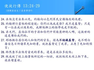使徒行傳 13:24-29
24.在他沒有出來以先，約翰向以色列眾民宣講悔改的洗禮。
25.約翰將行盡他的程途說：你們以為我是誰？我不是基督；只是
有一位在我以後來的，我解他腳上的鞋帶也是不配的。
26.弟兄們，亞伯拉罕的子孫和你們中間敬畏神的人哪，這救世的
道是傳給我們的。
27.耶路撒冷居住的人和他們的官長，因為不認識基督，也不明白
每安息日所讀眾先知的書，就把基督定了死罪，正應了先知的預
言；
28.雖然查不出他有當死的罪來，還是求彼拉多殺他；
29.既成就了經上指著他所記的一切話，就把他從木頭上取下來，
放在墳墓裡。
(請觀察發生了甚麼事情?)
 
