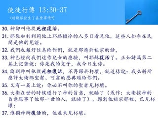 使徒行傳 13:30-37
30.神卻叫他從死裡復活。
31.那從加利利同他上耶路撒冷的人多日看見他，這些人如今在民
間是他的見證。
32.我們也報好信息給你們，就是那應許祖宗的話，
33.神已經向我們這作兒女的應驗，叫耶穌復活了。正如詩篇第二
篇上記著說：你是我的兒子，我今日生你。
34.論到神叫他從死裡復活，不再歸於朽壞，就這樣說：我必將所
應許大衛那聖潔、可靠的恩典賜給你們。
35.又有一篇上說：你必不叫你的聖者見朽壞。
36.大衛在世的時候遵行了神的旨意，就睡了（或作：大衛按神的
旨意服事了他那一世的人，就睡了），歸到他祖宗那裡，已見朽
壞；
37.惟獨神所復活的，他並未見朽壞。
(請觀察發生了甚麼事情?)
 