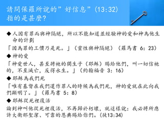 請問保羅所說的”好信息”(13:32)
指的是甚麼?
人因有罪而與神隔絕，所以不能知道並經驗神的愛和神為他生
命的計劃
「因為罪的工價乃是死。」（靈性與神隔絕）（羅馬書 6：23）
神的愛
「神愛世人，甚至將祂的獨生子（耶穌）賜給他們，叫一切信祂
的，不至滅亡，反得永生。」（約翰福音 3：16）
耶穌為我們死
「唯有基督在我們還作罪人的時候為我們死，神的愛就在此向我
們顯明了。」（羅馬書 5：8）
耶穌從死裡復活
論到神叫他從死裡復活，不再歸於朽壞，就這樣說：我必將所應
許大衛那聖潔、可靠的恩典賜給你們。(徒13:34)
 