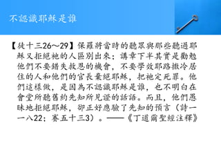 不認識耶穌是誰
【徒十三26～29】保羅將當時的聽眾與那些聽過耶
穌又拒絕祂的人區別出來；講章下半其實是勸勉
他們不要錯失救恩的機會，不要學效耶路撒冷居
住的人和他們的官長棄絕耶穌，把祂定死罪。他
們這樣做，是因為不認識耶穌是誰，也不明白在
會堂所聽舊約先知所見證的話語。而且，他們愚
昧地拒絕耶穌，卻正好應驗了先知的預言（詩一
一八22；賽五十三3）。──《丁道爾聖經注釋》
 