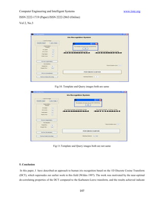 Computer Engineering and Intelligent Systems                                                 www.iiste.org
ISSN 2222-1719 (Paper) ISSN 2222-2863 (Online)

Vol 2, No.3




                               Fig:10. Template and Query images both are same




                              Fig:11.Template and Query images both are not same




5. Conclusion

In this paper, I have described an approach to human iris recognition based on the 1D Discrete Cosine Transform
(DCT), which supersedes our earlier work in this field (Wildes 1997). The work was motivated by the near-optimal
de-correlating properties of the DCT compared to the Karhunen-Loeve transform, and the results achieved indicate



                                                      147
 