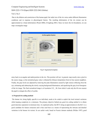 Computer Engineering and Intelligent Systems                                                       www.iiste.org
ISSN 2222-1719 (Paper) ISSN 2222-2863 (Online)

Vol 2, No.3
Due to the dilation and constriction of the human pupil, the radial size of the iris varies under different illumination
conditions and in response to physiological factors. The resulting deformation of the iris texture can be
approximated as a linear deformation (Wyatt 2000), (Yonghong 2001). Since we know the iris boundaries, we can
map a rectangular image




                                               Fig:4. Segmented template



array back to an angular and radial position in the iris. This position will not in general, map exactly onto a pixel in
the source image, so the normalized gray value is obtained by bilinear interpolation from its four nearest neighbors.
Finally, the gray levels are adjusted by removing the peak illumination caused by light sources reflecting from the
eye, estimating and subtracting the slowly varying background illumination, and equalizing the gray-level histogram
of the iris image. The final normalized image is of resolution 512 _ 80, from which I code only the 48 rows nearest
the pupil to mitigate the effect of eyelids.

4. Proposed iris coding method

The human iris, being highly specific to an individual, needs to be coded to exploit the local textural variations
while keeping complexity to a minimum. The primary objective behind any good iris coding method is to obtain
good interclass separation in minimum time. As explained earlier, the DCT, being an approximation to the KLT, is a
good candidate for feature extraction and is thus used here as a means of representing the intricate and detailed
variations in the human iris texture. In our earlier work, based on Fourier domain methods (Wildes 1997), good

                                                         142
 