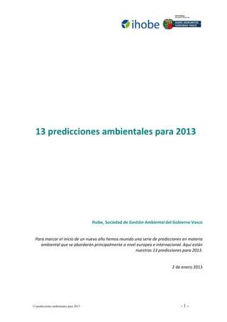  

                         
                         
                         
                         
                         
                         
                         
      13 predicciones ambientales para 2013 
 
 
 
 
 
 
 
 
 
 
 
                                     Ihobe, Sociedad de Gestión Ambiental del Gobierno Vasco 
                                                                                               
                                                                                               
      Para marcar el inicio de un nuevo año hemos reunido una serie de predicciones en materia 
         ambiental que se abordarán principalmente a nivel europeo e internacional. Aquí están 
                                                           nuestras 13 predicciones para 2013.  
                                                                                               
                                                                                               
                                                                               2 de enero 2013 




    13 predicciones ambientales para 2013                                          -1-
 