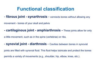 - fibrous joint - synarthrosis - connects bones without allowing any
movement - bones of your skull and pelvis
- cartilaginous joint - amphiarthrosis - These joints allow for only
a little movement, such as in the spine (vertebrae) or ribs.
- synovial joint - diarthrosis - Cavities between bones in synovial
joints are filled with synovial fluid. This fluid helps lubricate and protect the bones
permits a variety of movements (e.g., shoulder, hip, elbow, knee, etc.).
Functional classification
 