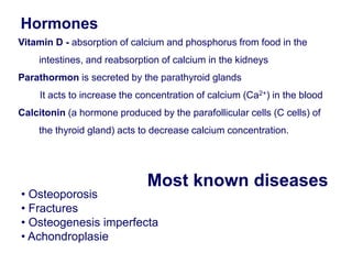 Most known diseases
• Osteoporosis
• Fractures
• Osteogenesis imperfecta
• Achondroplasie
Hormones
Vitamin D - absorption of calcium and phosphorus from food in the
intestines, and reabsorption of calcium in the kidneys
Parathormon is secreted by the parathyroid glands
It acts to increase the concentration of calcium (Ca2+) in the blood
Calcitonin (a hormone produced by the parafollicular cells (C cells) of
the thyroid gland) acts to decrease calcium concentration.
 