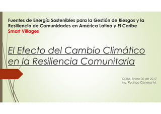 Fuentes de Energía Sostenibles para la Gestión de Riesgos y la
Resiliencia de Comunidades en América Latina y El Caribe
Smart Villages
El Efecto del Cambio Climático
en la Resiliencia Comunitaria
Quito, Enero 30 de 2017
Ing. Rodrigo Cisneros M.
 