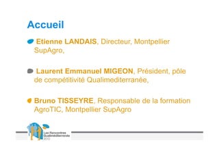 Accueil
 Etienne LANDAIS, Directeur, Montpellier
 SupAgro,

 Laurent Emmanuel MIGEON, Président, pôle
 de compétitivité Qualimediterranée,

 Bruno TISSEYRE, Responsable de la formation
 AgroTIC, Montpellier SupAgro
 