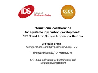 International collaboration  for equitable low carbon development:  NZEC and Low Carbon Innovation Centres Dr Frauke Urban  Climate Change and Development Centre, IDS Tsinghua University, 19 th  March 2010 UK-China Innovation for Sustainability and Equitable Development 