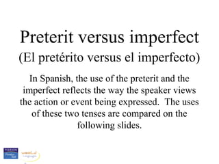 Preterit versus imperfect
(El pretérito versus el imperfecto)
   In Spanish, the use of the preterit and the
 imperfect reflects the way the speaker views
the action or event being expressed. The uses
    of these two tenses are compared on the
                following slides.
 