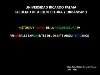 HISTORIA Y TEORÍA DE LA ARQUITECTURA IV
PRINCIPALES EXPONENTES DEL DEBATE ARQUITECTÓNICO
UNIVERSIDAD RICARDO PALMA
FACULTAD DE ARQUITECTURA Y URBANISMO
Mag. Arq. Walter A. León Távara
Lima - Perú
 