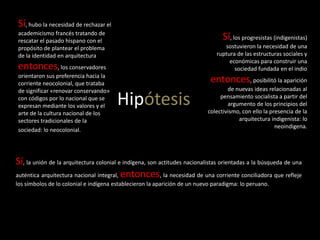 Hipótesis
Sí, hubo la necesidad de rechazar el
academicismo francés tratando de
rescatar el pasado hispano con el
propósito de plantear el problema
de la identidad en arquitectura
entonces, los conservadores
orientaron sus preferencia hacia la
corriente neocolonial, que trataba
de significar «renovar conservando»
con códigos por lo nacional que se
expresan mediante los valores y el
arte de la cultura nacional de los
sectores tradicionales de la
sociedad: lo neocolonial.
Sí, los progresistas (indigenistas)
sostuvieron la necesidad de una
ruptura de las estructuras sociales y
económicas para construir una
sociedad fundada en el indio
entonces, posibilitó la aparición
de nuevas ideas relacionadas al
pensamiento socialista a partir del
argumento de los principios del
colectivismo, con ello la presencia de la
arquitectura indigenista: lo
neoindigena.
Sí, la unión de la arquitectura colonial e indígena, son actitudes nacionalistas orientadas a la búsqueda de una
auténtica arquitectura nacional integral, entonces, la necesidad de una corriente conciliadora que refleje
los símbolos de lo colonial e indígena establecieron la aparición de un nuevo paradigma: lo peruano.
 