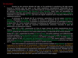 En resumen:
• Durante las dos primeras décadas del siglo, se fue perdiendo la arquitectura del siglo pasado
(casonas y ranchos), para dar paso a una nueva arquitectura marcadamente influenciada por el
academicismo francés (Bellas Artes), a una influenciada por el historicismo que se reflejó en la aparición
de edificios Neo Renacentistas, Neo Barrocos y Neo Coloniales, todos estos con precedentes de
características definidas; pero también aparecieron intentos de revalorizar las formas peruanas antiguas,
originando un estilo llamado Neo Inca, que tuvo una regular aceptación pero muy poca influencia en la
arquitectura posterior.
• A comienzos de la década del 20, se comienza a generalizar el uso de nuevos materiales y
técnicas, importadas de Europa, así también se acentúa la aceptación de las nuevas ideas en la
Arquitectura, como el Racionalismo, la asimetría, el movimiento de volúmenes, la austeridad en adornos,
la planta libre, etc. Como resultado comienzan a multiplicarse las edificaciones de los estilos Art Decó y
Buque, que rompen con todos los esquemas arquitectónicos anteriores, marcando el paso del
eclecticismo a la arquitectura moderna.
• Entre 1925 y 1935, encontramos en Lima el mayor número de estilos arquitectónicos de su
historia, (Neo Colonial, Neo Renacentista, Neo Barroco, Neo Inca, Art Decó, Buque, Tudor y el llamado
Cabaña), producto de la resistencia a los nuevos estilos primero, y al desarrollo de los mismos después.
Desde 1935 a 1945, se generalizo los estilos Art Decó y Buque, son estilos coetáneos, con la diferencia que
el primero combina formas decorativas modernas y una composición cerrada y de poco movimiento, en
resumen una mezcla de arquitectura racionalista y el anterior y recargado Art Decó. El estilo Buque en
cambio significa la más pura expresión del Racionalismo en el Perú que intenta expresar la belleza a
través de la pureza de los materiales modernos y en la composición volumétrica y elementos que hacen
que se asemeje a un barco que fueron las que dieron el nombre al estilo.
• Entre otras tendencias arquitectónicas de la época tenemos también al Neo Colonial. La oligarquía
tradicional se ve reducida por la concentración y modernización económica del país y ve dislocada su
anterior forma de vida, en el contexto de una ciudad cambiante, que probablemente explique la necesidad
de mantener nostálgicamente las características tradicionales de la sociedad peruana. Nostalgia que los
llevará predominantemente a lo colonial como forma de preservar su propia visión de la sociedad
mediante un mecanismo que los autodefienda como grupo alejado a lo "nacional" y representativo de los
demás. Fue durante los años 1930-1945 que este estilo alcanza su mayor apogeo.
 
