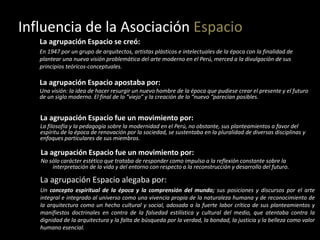 Influencia de la Asociación Espacio
La agrupación Espacio se creó:
En 1947 por un grupo de arquitectos, artistas plásticos e intelectuales de la época con la finalidad de
plantear una nueva visión problemática del arte moderno en el Perú, merced a la divulgación de sus
principios teóricos-conceptuales.
La agrupación Espacio apostaba por:
Una visión: la idea de hacer resurgir un nuevo hombre de la época que pudiese crear el presente y el futuro
de un siglo moderno. El final de lo “viejo” y la creación de lo “nuevo “parecían posibles.
La agrupación Espacio fue un movimiento por:
La filosofía y la pedagogía sobre la modernidad en el Perú, no obstante, sus planteamientos a favor del
espíritu de la época de renovación por la sociedad, se sustentaba en la pluralidad de diversas disciplinas y
enfoques particulares de sus miembros.
La agrupación Espacio fue un movimiento por:
No sólo carácter estético que trataba de responder como impulso a la reflexión constante sobre la
interpretación de la vida y del entorno con respecto a la reconstrucción y desarrollo del futuro.
La agrupación Espacio alegaba por:
Un concepto espiritual de la época y la comprensión del mundo; sus posiciones y discursos por el arte
integral e integrado al universo como una vivencia propia de la naturaleza humana y de reconocimiento de
la arquitectura como un hecho cultural y social, adosada a la fuerte labor crítica de sus planteamientos y
manifiestos doctrinales en contra de la falsedad estilística y cultural del medio, que atentaba contra la
dignidad de la arquitectura y la falta de búsqueda por la verdad, la bondad, la justicia y la belleza como valor
humano esencial.
 