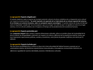 La agrupación Espacio alegaba por:
El carácter dialéctico sobre el espíritu de la propia evolución cultural y los focos simbólicos de su integración socio-cultural
con respecto al existencialismo: “Su existir equivale a la expresión de un todo dentro de un minuto especial del universo.
En un tiempo y un universo humanos, sobre un semejante espacio cosmológico”. El sentido relativo de tiempo de libertad
como el impulsador creador del “ser en el espacio”, que no es ningún “ser ante los ojos”, no significa un estar en un lugar
cósmico, ni en un sitio de cotidiano vivir. El espacio y el tiempo son los fundamentos de la existencia humana.
La agrupación Espacio postulaba por:
Una propuesta integral sobre nuevas y mayores dimensiones culturales, ofrece un sentido a favor de la pluralidad de la
ética al admitir las desigualdades y derechos con respeto a la cultura y diferencia de la arquitectura anterior, hecho, que
tuvo importantes repercusiones políticas, sociales y económicas, como fuente de grandes conflictos y de interés por la
reflexión.
La agrupación Espacio luchaba por:
Por una nueva sensibilidad ética y estética en favor de la interculturalidad del hábitat humano y postular por un
universalismo relativo, de fenómenos arquitectónicos transculturales y transubjetivos reconociendo el derecho a la
diferencia e igualdad de nuestras identidades, fusiones e hibridaciones culturales.
 