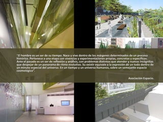 “El hombre es un ser de su tiempo. Nace y vive dentro de los márgenes determinados de un proceso
histórico. Pertenece a una etapa con vivencias y experimentaciones propias, concretas y específicas.
Ante el pasado es un ser de reflexión y análisis, con problemas distintos que atender y nuevas incógnitas
que despejar de un panorama de ritmo evolutivo. Su existir equivale a la expresión de un todo dentro de
un minuto especial del universo. En un tiempo y un universo humanos, sobre un semejante espacio
cosmológico”.
Asociación Espacio.
 